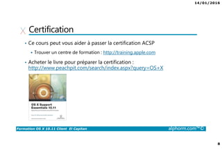 14/01/2016
8
Formation OS X 10.11 Client El Capitan alphorm.com™©
Certification
• Ce cours peut vous aider à passer la certification ACSP
Trouver un centre de formation : http://training.apple.com
• Acheter le livre pour préparer la certification :
http://www.peachpit.com/search/index.aspx?query=OS+X
 