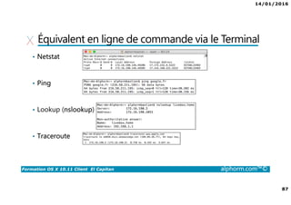 14/01/2016
87
Formation OS X 10.11 Client El Capitan alphorm.com™©
Équivalent en ligne de commande via le Terminal
• Netstat
• Ping
• Lookup (nslookup)
• Traceroute
 