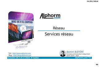 14/01/2016
90
Formation OS X 10.11 Client El Capitan alphorm.com™©
Bastien BLEYZAT
Formateur et Consultant indépendant
ACSP / ACTC - ACN
Services réseau
Réseau
Site : http://www.alphorm.com
Blog : http://blog.alphorm.com
 