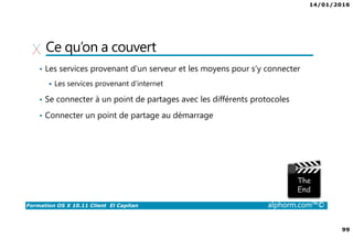 14/01/2016
99
Formation OS X 10.11 Client El Capitan alphorm.com™©
Ce qu’on a couvert
• Les services provenant d’un serveur et les moyens pour s’y connecter
Les services provenant d’internet
• Se connecter à un point de partages avec les différents protocoles
• Connecter un point de partage au démarrage
 