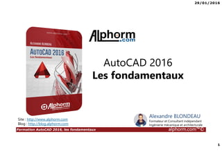 29/01/2016
1
Formation AutoCAD 2016, les fondamentaux alphorm.com™©
Alexandre BLONDEAU
Formateur et Consultant indépendant
Ingénierie mécanique et architecturale
Site : http://www.alphorm.com
Blog : http://blog.alphorm.com
AutoCAD 2016
Les fondamentaux
 