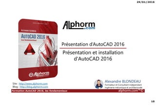 29/01/2016
10
Formation AutoCAD 2016, les fondamentaux alphorm.com™©
Alexandre BLONDEAU
Formateur et Consultant indépendant
Ingénierie mécanique et architecturale
Présentation et installation
d'AutoCAD 2016
Présentation d’AutoCAD 2016
Site : http://www.alphorm.com
Blog : http://blog.alphorm.com
 