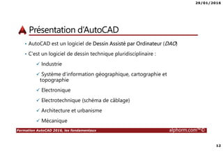 29/01/2016
12
Formation AutoCAD 2016, les fondamentaux alphorm.com™©
Présentation d’AutoCAD
• AutoCAD est un logiciel de Dessin Assisté par Ordinateur (DAO)
• C’est un logiciel de dessin technique pluridisciplinaire :
Industrie
Système d’information géographique, cartographie et
topographie
Electronique
Electrotechnique (schéma de câblage)
Architecture et urbanisme
Mécanique
 