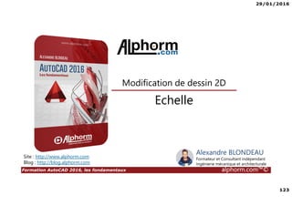 29/01/2016
123
Formation AutoCAD 2016, les fondamentaux alphorm.com™©
Alexandre BLONDEAU
Formateur et Consultant indépendant
Ingénierie mécanique et architecturale
Echelle
Modification de dessin 2D
Site : http://www.alphorm.com
Blog : http://blog.alphorm.com
 