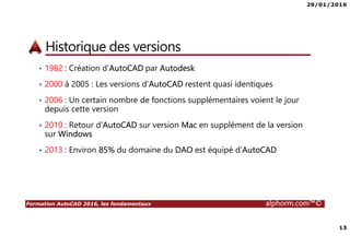 29/01/2016
13
Formation AutoCAD 2016, les fondamentaux alphorm.com™©
Historique des versions
• 1982 : Création d’AutoCAD par Autodesk
• 2000 à 2005 : Les versions d’AutoCAD restent quasi identiques
• 2006 : Un certain nombre de fonctions supplémentaires voient le jour
depuis cette version
• 2010 : Retour d’AutoCAD sur version Mac en supplément de la version
sur Windows
• 2013 : Environ 85% du domaine du DAO est équipé d’AutoCAD
 