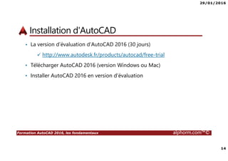 29/01/2016
14
Formation AutoCAD 2016, les fondamentaux alphorm.com™©
Installation d'AutoCAD
• La version d’évaluation d’AutoCAD 2016 (30 jours)
http://www.autodesk.fr/products/autocad/free-trial
• Télécharger AutoCAD 2016 (version Windows ou Mac)
• Installer AutoCAD 2016 en version d’évaluation
 