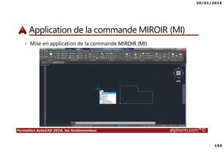 29/01/2016
153
Formation AutoCAD 2016, les fondamentaux alphorm.com™©
Application de la commande MIROIR (MI)
• Mise en application de la commande MIROIR (MI)
 