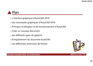 29/01/2016
18
Formation AutoCAD 2016, les fondamentaux alphorm.com™©
Plan
• L’interface graphique d’AutoCAD 2016
• Les nouveautés graphiques d’AutoCAD 2016
• Principes d’utilisation et de fonctionnement d’AutoCAD
• Créer un nouveau document
• Les différents types de gabarits
• Enregistrement du document AutoCAD
• Les différentes extensions de fichiers
 