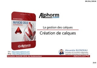 29/01/2016
213
Formation AutoCAD 2016, les fondamentaux alphorm.com™©
Alexandre BLONDEAU
Formateur et Consultant indépendant
Ingénierie mécanique et architecturale
Création de calques
La gestion des calques
Site : http://www.alphorm.com
Blog : http://blog.alphorm.com
 