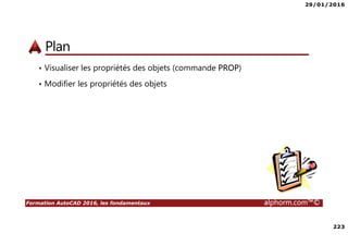 29/01/2016
223
Formation AutoCAD 2016, les fondamentaux alphorm.com™©
Plan
• Visualiser les propriétés des objets (commande PROP)
• Modifier les propriétés des objets
 