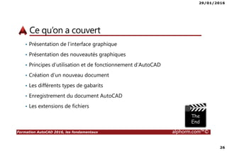 29/01/2016
26
Formation AutoCAD 2016, les fondamentaux alphorm.com™©
Ce qu’on a couvert
• Présentation de l’interface graphique
• Présentation des nouveautés graphiques
• Principes d’utilisation et de fonctionnement d’AutoCAD
• Création d’un nouveau document
• Les différents types de gabarits
• Enregistrement du document AutoCAD
• Les extensions de fichiers
 