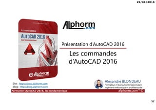29/01/2016
27
Formation AutoCAD 2016, les fondamentaux alphorm.com™©
Alexandre BLONDEAU
Formateur et Consultant indépendant
Ingénierie mécanique et architecturale
Les commandes
d’AutoCAD 2016
Présentation d’AutoCAD 2016
Site : http://www.alphorm.com
Blog : http://blog.alphorm.com
 