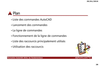 29/01/2016
28
Formation AutoCAD 2016, les fondamentaux alphorm.com™©
Plan
• Liste des commandes AutoCAD
• Lancement des commandes
• La ligne de commandes
• Fonctionnement de la ligne de commandes
• Liste des raccourcis principalement utilisés
• Utilisation des raccourcis
 