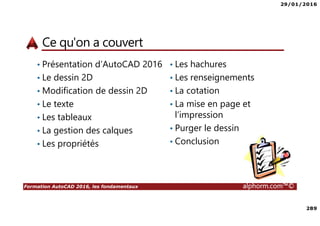 29/01/2016
289
Formation AutoCAD 2016, les fondamentaux alphorm.com™©
Ce qu'on a couvert
• Présentation d’AutoCAD 2016
• Le dessin 2D
• Modification de dessin 2D
• Le texte
• Les tableaux
• La gestion des calques
• Les propriétés
• Les hachures
• Les renseignements
• La cotation
• La mise en page et
l’impression
• Purger le dessin
• Conclusion
 