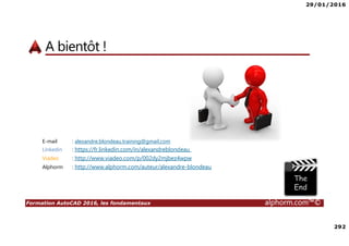 29/01/2016
3
Formation AutoCAD 2016, les fondamentaux alphorm.com™©
Présentation du formateur
• Alexandre BLONDEAU
• alexandre.blondeau.training@gmail.com
• Expert en Ingénierie mécanique et architecturale
• Expert en CAO (Conception Assistée par Ordinateur)
• Formateur indépendant sur logiciels CAO
• Mes références :
• Mon profil LinkedIn : https://fr.linkedin.com/in/alexandreblondeau
• Mon profil Viadeo : http://www.viadeo.com/p/002dy2mjbez4wpw
• Mon profil Alphorm : http://www.alphorm.com/auteur/alexandre-blondeau
 
