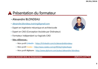 29/01/2016
2
Formation AutoCAD 2016, les fondamentaux alphorm.com™©
Plan
• Présentation du formateur
• Qu’est-ce que AutoCAD 2016 ?
• Le plan de la formation
• Publics concernés
• Connaissances requises
• Liens utiles
 