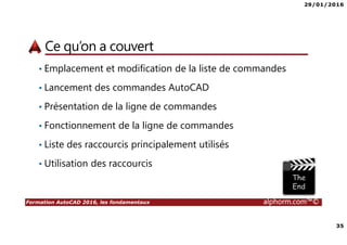29/01/2016
35
Formation AutoCAD 2016, les fondamentaux alphorm.com™©
Ce qu’on a couvert
• Emplacement et modification de la liste de commandes
• Lancement des commandes AutoCAD
• Présentation de la ligne de commandes
• Fonctionnement de la ligne de commandes
• Liste des raccourcis principalement utilisés
• Utilisation des raccourcis
 