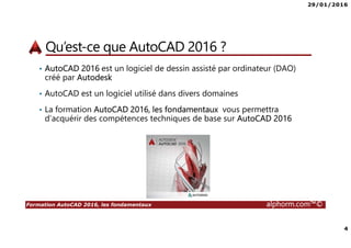 29/01/2016
4
Formation AutoCAD 2016, les fondamentaux alphorm.com™©
Qu’est-ce que AutoCAD 2016 ?
• AutoCAD 2016 est un logiciel de dessin assisté par ordinateur (DAO)
créé par Autodesk
• AutoCAD est un logiciel utilisé dans divers domaines
• La formation AutoCAD 2016, les fondamentaux vous permettra
d’acquérir des compétences techniques de base sur AutoCAD 2016
 