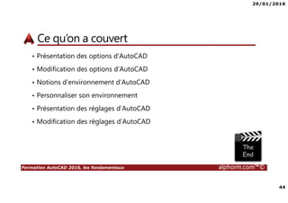 29/01/2016
44
Formation AutoCAD 2016, les fondamentaux alphorm.com™©
Ce qu’on a couvert
• Présentation des options d’AutoCAD
• Modification des options d’AutoCAD
• Notions d’environnement d’AutoCAD
• Personnaliser son environnement
• Présentation des réglages d’AutoCAD
• Modification des réglages d’AutoCAD
 