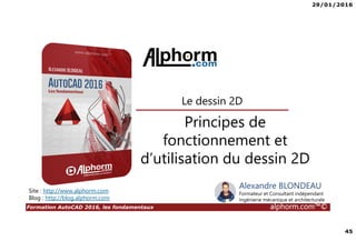 29/01/2016
45
Formation AutoCAD 2016, les fondamentaux alphorm.com™©
Alexandre BLONDEAU
Formateur et Consultant indépendant
Ingénierie mécanique et architecturale
Principes de
fonctionnement et
d’utilisation du dessin 2D
Le dessin 2D
Site : http://www.alphorm.com
Blog : http://blog.alphorm.com
 