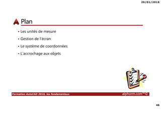 29/01/2016
46
Formation AutoCAD 2016, les fondamentaux alphorm.com™©
Plan
• Les unités de mesure
• Gestion de l’écran
• Le système de coordonnées
• L’accrochage aux objets
 