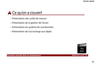 29/01/2016
51
Formation AutoCAD 2016, les fondamentaux alphorm.com™©
Ce qu’on a couvert
• Présentation des unités de mesure
• Présentation de la gestion de l’écran
• Présentation du système de coordonnées
• Présentation de l’accrochage aux objets
 