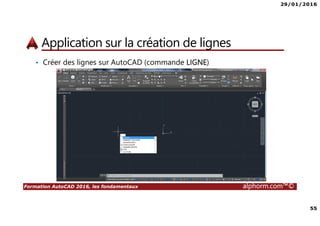 29/01/2016
55
Formation AutoCAD 2016, les fondamentaux alphorm.com™©
Application sur la création de lignes
• Créer des lignes sur AutoCAD (commande LIGNE)
 