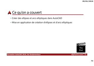29/01/2016
72
Formation AutoCAD 2016, les fondamentaux alphorm.com™©
Ce qu’on a couvert
• Créer des ellipses et arcs elliptiques dans AutoCAD
• Mise en application de création d’ellipses et d’arcs elliptiques
 