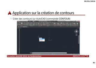 29/01/2016
81
Formation AutoCAD 2016, les fondamentaux alphorm.com™©
Application sur la création de contours
• Créer des contours sur AutoCAD (commande CONTOUR)
 
