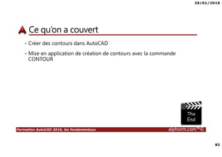 29/01/2016
82
Formation AutoCAD 2016, les fondamentaux alphorm.com™©
Ce qu’on a couvert
• Créer des contours dans AutoCAD
• Mise en application de création de contours avec la commande
CONTOUR
 