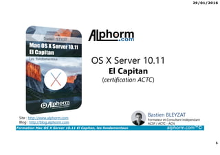 29/01/2016
1
Formation Mac OS X Server 10.11 El Capitan, les fondamentaux alphorm.com™©
OS X Server 10.11
El Capitan
(certification ACTC)
Site : http://www.alphorm.com
Blog : http://blog.alphorm.com
Bastien BLEYZAT
Formateur et Consultant indépendant
ACSP / ACTC - ACN
 