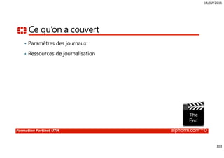 18/02/2016
103
Formation Fortinet UTM alphorm.com™©
Ce qu’on a couvert
• Paramètres des journaux
• Ressources de journalisation
 