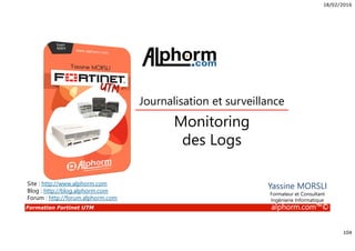 18/02/2016
104
Formation Fortinet UTM alphorm.com™©
Yassine MORSLI
Formateur et Consultant
Ingénierie Informatique
Monitoring
des Logs
Journalisation et surveillance
Site : http://www.alphorm.com
Blog : http://blog.alphorm.com
Forum : http://forum.alphorm.com
 