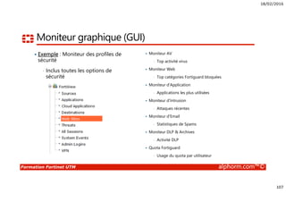 18/02/2016
107
Formation Fortinet UTM alphorm.com™©
Moniteur graphique (GUI)
Exemple : Moniteur des profiles de
sécurité
• Inclus toutes les options de
sécurité
Moniteur AV
• Top activité virus
Moniteur Web
• Top catégories Fortiguard bloquées
Moniteur d’Application
• Applications les plus utilisées
Moniteur d’Intrusion
• Attaques récentes
Moniteur d’Email
• Statistiques de Spams
Moniteur DLP & Archives
• Activité DLP
Quota Fortiguard
• Usage du quota par utilisateur
 