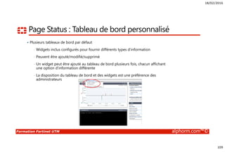 18/02/2016
109
Formation Fortinet UTM alphorm.com™©
Page Status : Tableau de bord personnalisé
Plusieurs tableaux de bord par défaut
• Widgets inclus configurés pour fournir différents types d’information
• Peuvent être ajouté/modifié/supprimé
• Un widget peut être ajouté au tableau de bord plusieurs fois, chacun affichant
une option d’information différente
• La disposition du tableau de bord et des widgets est une préférence des
administrateurs
 
