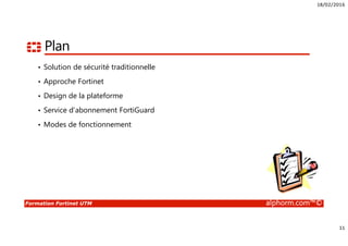 18/02/2016
11
Formation Fortinet UTM alphorm.com™©
Plan
• Solution de sécurité traditionnelle
• Approche Fortinet
• Design de la plateforme
• Service d’abonnement FortiGuard
• Modes de fonctionnement
 
