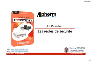 18/02/2016
111
Formation Fortinet UTM alphorm.com™©
Les règles de sécurité
Le Pare-feu
Site : http://www.alphorm.com
Blog : http://blog.alphorm.com
Yassine MORSLI
Formateur et Consultant
Ingénierie Informatique
 