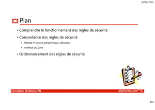 18/02/2016
112
Formation Fortinet UTM alphorm.com™©
Plan
• Comprendre le fonctionnement des règles de sécurité
• Concordance des règles de sécurité
Adresse IP source, périphérique, utilisateur
Interface ou Zone
• Ordonnancement des règles de sécurité
 