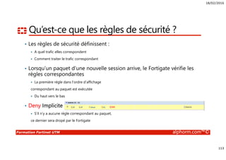 18/02/2016
113
Formation Fortinet UTM alphorm.com™©
Qu’est-ce que les règles de sécurité ?
• Les règles de sécurité définissent :
A quel trafic elles correspondent
Comment traiter le trafic correspondant
• Lorsqu’un paquet d’une nouvelle session arrive, le Fortigate vérifie les
règles correspondantes
La première règle dans l’ordre d’affichage
correspondant au paquet est exécutée
Du haut vers le bas
• Deny Implicite
S’il n’y a aucune règle correspondant au paquet,
ce dernier sera dropé par le Fortigate
 
