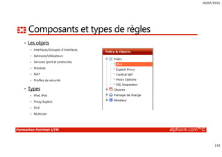 18/02/2016
118
Formation Fortinet UTM alphorm.com™©
Composants et types de règles
• Les objets
Interfaces/Groupes d’interfaces
Adresses/Utilisateurs
Services (port et protocole)
Horaires
NAT
Profiles de sécurité
• Types
IPv4, IPv6
Proxy Explicit
DoS
Multicast
 