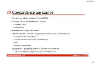 18/02/2016
120
Formation Fortinet UTM alphorm.com™©
Concordance par source
• Au moins une adresse source doit être spécifiée
• En option, l’un ou les deux éléments suivants :
Utilisateur source
Device source
• Adresse source – Objet d’adresse IP
• Utilisateur source – Utilisateur ou groupe d’utilisateur, peut faire référence à :
Compte utilisateurs firewall local
Compte utilisateurs distant (exp. Active Directory)
FSSO
Certificat personnel (PKI)
• Device source – périphérique identifié ou défini manuellement
Activer l’identification des périphériques sur l’interface source
 