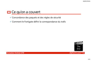18/02/2016
121
Formation Fortinet UTM alphorm.com™©
Ce qu’on a couvert
Concordance des paquets et des règles de sécurité
Comment le Fortigate défini la correspondance du trafic
 