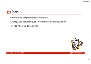 18/02/2016
123
Formation Fortinet UTM alphorm.com™©
Plan
• Notions de périphériques et Fortigate
• Aperçu des périphériques sur l’interface de configuration
• Mode Agent vs. Sans agent
 