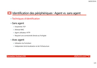 18/02/2016
125
Formation Fortinet UTM alphorm.com™©
Identification des périphériques : Agent vs. sans agent
• Techniques d’identification
• Sans agent
Empreintes TCP
Adresse MAC
Agent utilisateur HTTP
Requiert une connectivité directe au Fortigate
• Avec agent
Utilisation du Forticlient
Indépendant de la localisation et de l’infrastucture
 