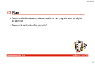 18/02/2016
139
Formation Fortinet UTM alphorm.com™©
Plan
• Comprendre les éléments de concordance des paquets avec les règles
de sécurité
• Comment sont traités les paquets ?
 