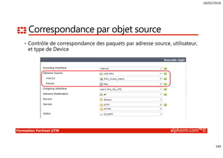 18/02/2016
140
Formation Fortinet UTM alphorm.com™©
Correspondance par objet source
• Contrôle de correspondance des paquets par adresse source, utilisateur,
et type de Device
 