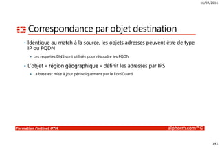 18/02/2016
141
Formation Fortinet UTM alphorm.com™©
Correspondance par objet destination
• Identique au match à la source, les objets adresses peuvent être de type
IP ou FQDN
Les requêtes DNS sont utilisés pour résoudre les FQDN
• L’objet « région géographique » définit les adresses par IPS
La base est mise à jour périodiquement par le FortiGuard
 