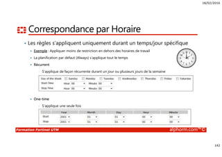 18/02/2016
142
Formation Fortinet UTM alphorm.com™©
Correspondance par Horaire
• Les règles s’appliquent uniquement durant un temps/jour spécifique
Exemple : Appliquer moins de restriction en dehors des horaires de travail
La planification par défaut (Always) s’applique tout le temps
Récurrent
• S’applique de façon récurrente durant un jour ou plusieurs jours de la semaine
One-time
• S’applique une seule fois
 