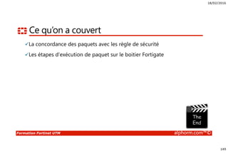18/02/2016
149
Formation Fortinet UTM alphorm.com™©
Ce qu’on a couvert
La concordance des paquets avec les règle de sécurité
Les étapes d’exécution de paquet sur le boitier Fortigate
 