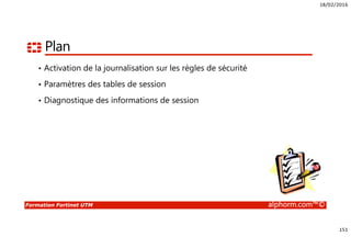 18/02/2016
151
Formation Fortinet UTM alphorm.com™©
Plan
• Activation de la journalisation sur les règles de sécurité
• Paramètres des tables de session
• Diagnostique des informations de session
 